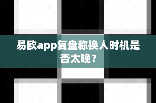 易欧app复盘称换人时机是否太晚？-第1张图片-易欧app-全球最大的比特币交易所【官方网站】