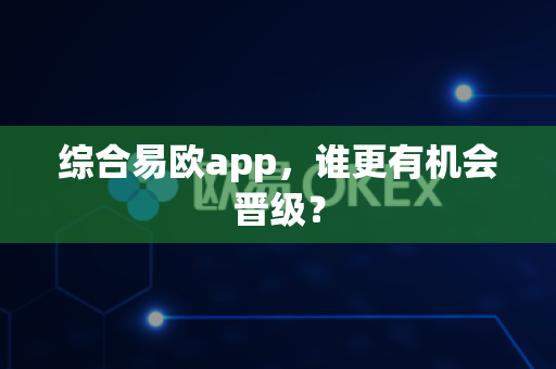 综合易欧app，谁更有机会晋级？-第1张图片-易欧app-全球最大的比特币交易所【官方网站】