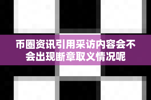 币圈资讯引用采访内容会不会出现断章取义情况呢