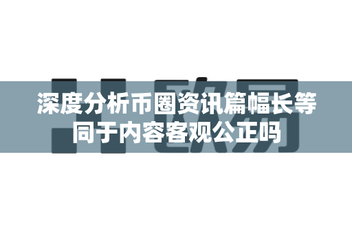 深度分析币圈资讯篇幅长等同于内容客观公正吗