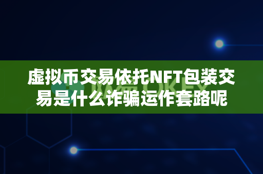 虚拟币交易依托NFT包装交易是什么诈骗运作套路呢-第1张图片-易欧app-全球最大的比特币交易所【官方网站】 虚拟币交易依托NFT包装交易是什么诈骗运作套路呢-第1张图片-易欧app-全球最大的比特币交易所【官方网站】