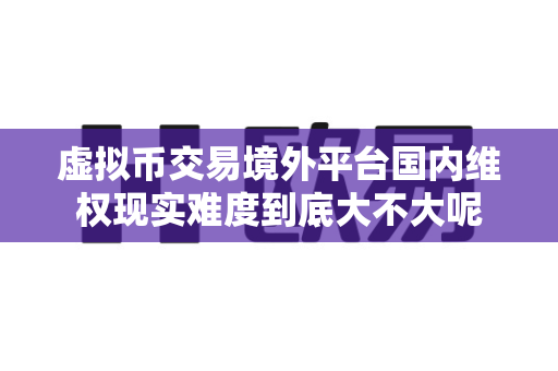 虚拟币交易境外平台国内维权现实难度到底大不大呢-第1张图片-易欧app-全球最大的比特币交易所【官方网站】 虚拟币交易境外平台国内维权现实难度到底大不大呢-第1张图片-易欧app-全球最大的比特币交易所【官方网站】