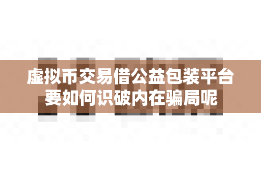 虚拟币交易借公益包装平台要如何识破内在骗局呢-第1张图片-易欧app-全球最大的比特币交易所【官方网站】 虚拟币交易借公益包装平台要如何识破内在骗局呢-第1张图片-易欧app-全球最大的比特币交易所【官方网站】