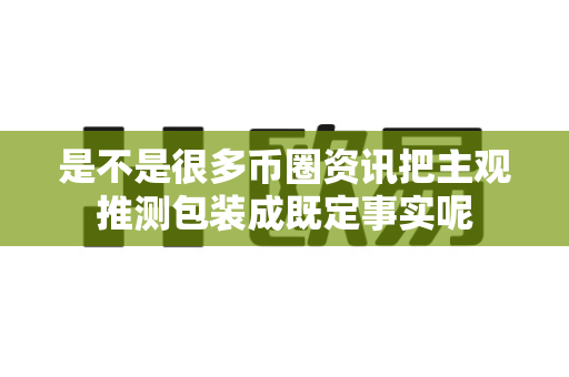 是不是很多币圈资讯把主观推测包装成既定事实呢-第1张图片-易欧app-全球最大的比特币交易所【官方网站】 是不是很多币圈资讯把主观推测包装成既定事实呢-第1张图片-易欧app-全球最大的比特币交易所【官方网站】