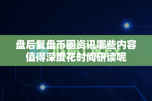 盘后复盘币圈资讯哪些内容值得深度花时间研读呢-第1张图片-易欧app-全球最大的比特币交易所【官方网站】