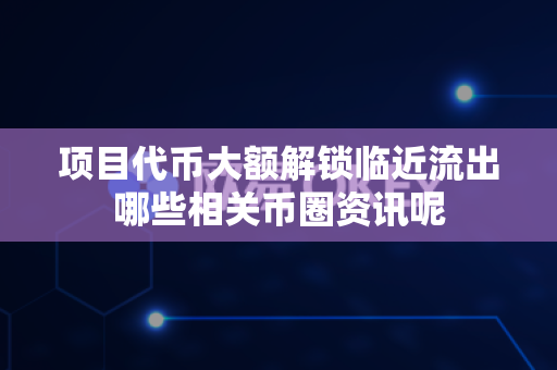项目代币大额解锁临近流出哪些相关币圈资讯呢-第1张图片-易欧app-全球最大的比特币交易所【官方网站】