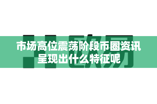 市场高位震荡阶段币圈资讯呈现出什么特征呢-第1张图片-易欧app-全球最大的比特币交易所【官方网站】