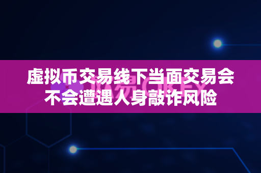 虚拟币交易线下当面交易会不会遭遇人身敲诈风险-第1张图片-易欧app-全球最大的比特币交易所【官方网站】 虚拟币交易线下当面交易会不会遭遇人身敲诈风险-第1张图片-易欧app-全球最大的比特币交易所【官方网站】