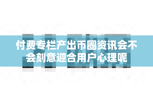 付费专栏产出币圈资讯会不会刻意迎合用户心理呢-第1张图片-易欧app-全球最大的比特币交易所【官方网站】 付费专栏产出币圈资讯会不会刻意迎合用户心理呢-第1张图片-易欧app-全球最大的比特币交易所【官方网站】