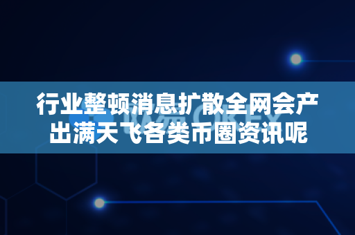 行业整顿消息扩散全网会产出满天飞各类币圈资讯呢-第1张图片-易欧app-全球最大的比特币交易所【官方网站】