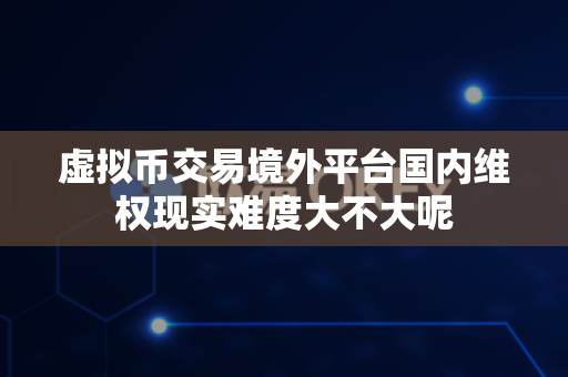 虚拟币交易境外平台国内维权现实难度大不大呢-第1张图片-易欧app-全球最大的比特币交易所【官方网站】
