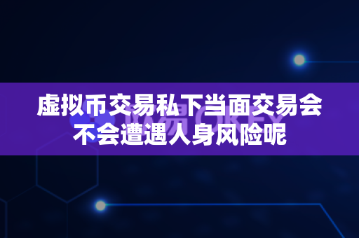 虚拟币交易私下当面交易会不会遭遇人身风险呢-第1张图片-易欧app-全球最大的比特币交易所【官方网站】