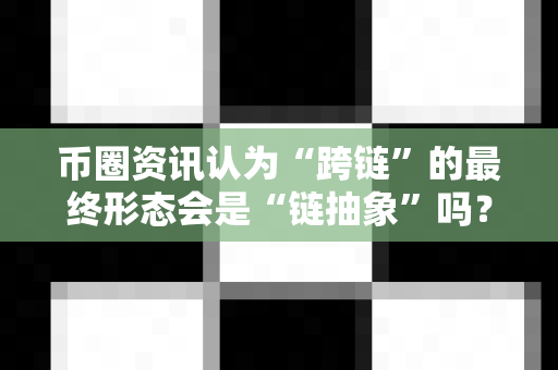 币圈资讯认为“跨链”的最终形态会是“链抽象”吗？