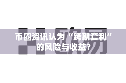 币圈资讯认为“跨期套利”的风险与收益？