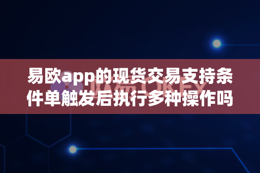 易欧app的现货交易支持条件单触发后执行多种操作吗？