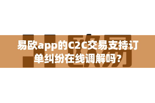 易欧app的C2C交易支持订单纠纷在线调解吗？
