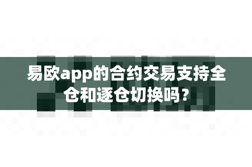 易欧app的合约交易支持全仓和逐仓切换吗？-第1张图片-易欧app-全球最大的比特币交易所【官方网站】