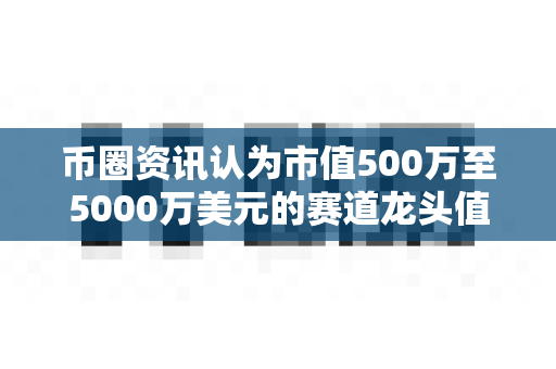 币圈资讯认为市值500万至5000万美元的赛道龙头值得关注吗?-第1张图片-易欧app-全球最大的比特币交易所【官方网站】 币圈资讯认为市值500万至5000万美元的赛道龙头值得关注吗?-第1张图片-易欧app-全球最大的比特币交易所【官方网站】