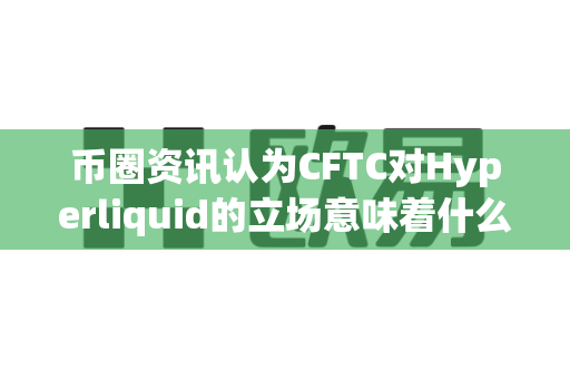 币圈资讯认为CFTC对Hyperliquid的立场意味着什么？-第1张图片-易欧app-全球最大的比特币交易所【官方网站】