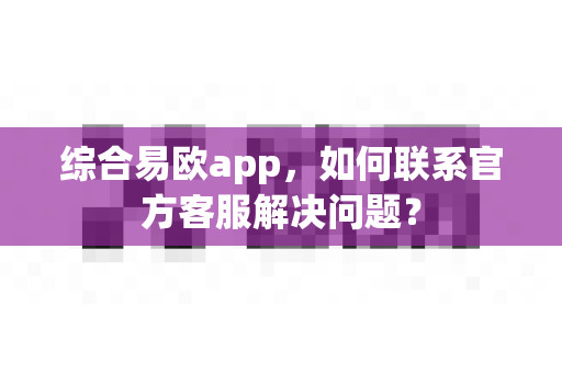 综合易欧app，如何联系官方客服解决问题？-第1张图片-易欧app-全球最大的比特币交易所【官方网站】