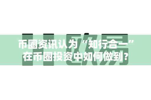币圈资讯认为“知行合一”在币圈投资中如何做到？-第1张图片-易欧app-全球最大的比特币交易所【官方网站】