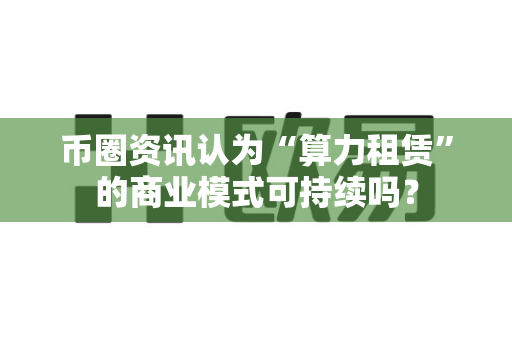 币圈资讯认为“算力租赁”的商业模式可持续吗?-第1张图片-易欧app-全球最大的比特币交易所【官方网站】 币圈资讯认为“算力租赁”的商业模式可持续吗?-第1张图片-易欧app-全球最大的比特币交易所【官方网站】