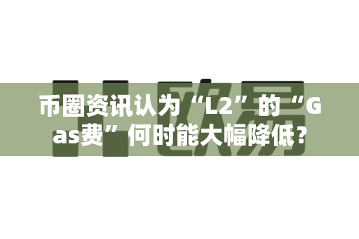 币圈资讯认为“L2”的“Gas费”何时能大幅降低？-第1张图片-易欧app-全球最大的比特币交易所【官方网站】