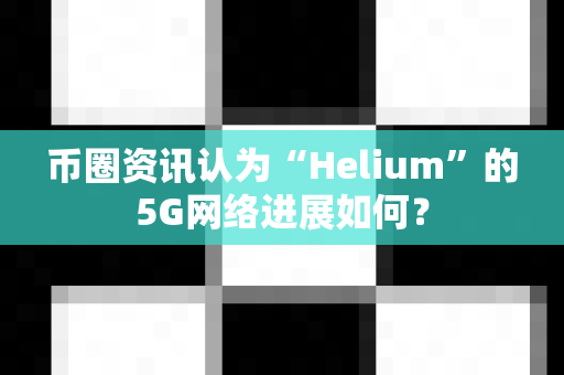 币圈资讯认为“Helium”的5G网络进展如何？-第1张图片-易欧app-全球最大的比特币交易所【官方网站】